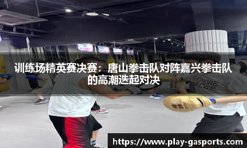 训练场精英赛决赛：唐山拳击队对阵嘉兴拳击队的高潮迭起对决