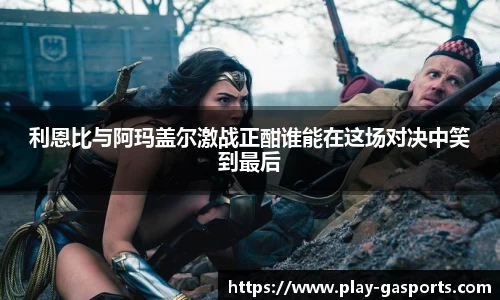利恩比与阿玛盖尔激战正酣谁能在这场对决中笑到最后
